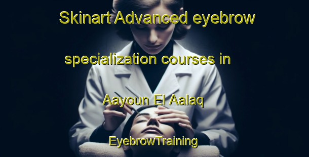 Skinart Advanced eyebrow specialization courses in Aayoun El Aalaq | EyebrowTraining | EyebrowClasses | SkinartTraining-Lebanon